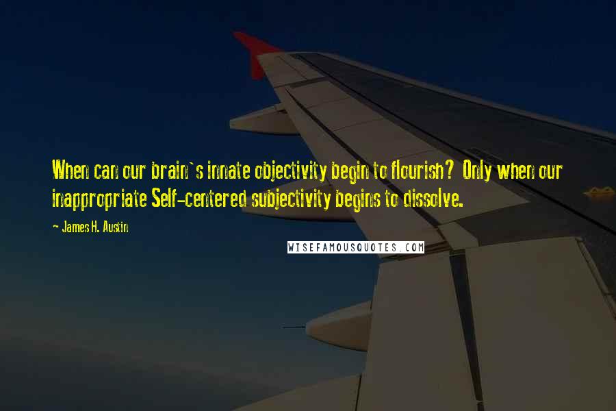 James H. Austin Quotes: When can our brain's innate objectivity begin to flourish? Only when our inappropriate Self-centered subjectivity begins to dissolve.