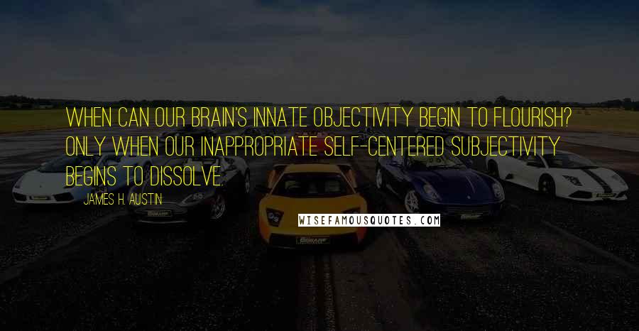 James H. Austin Quotes: When can our brain's innate objectivity begin to flourish? Only when our inappropriate Self-centered subjectivity begins to dissolve.