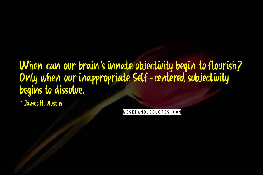 James H. Austin Quotes: When can our brain's innate objectivity begin to flourish? Only when our inappropriate Self-centered subjectivity begins to dissolve.