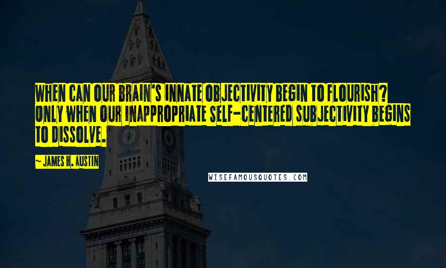 James H. Austin Quotes: When can our brain's innate objectivity begin to flourish? Only when our inappropriate Self-centered subjectivity begins to dissolve.