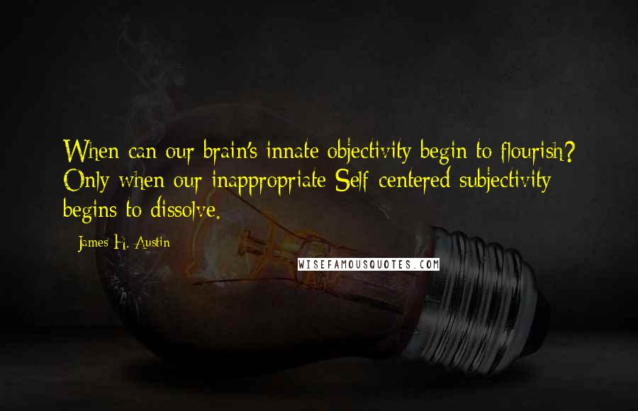 James H. Austin Quotes: When can our brain's innate objectivity begin to flourish? Only when our inappropriate Self-centered subjectivity begins to dissolve.