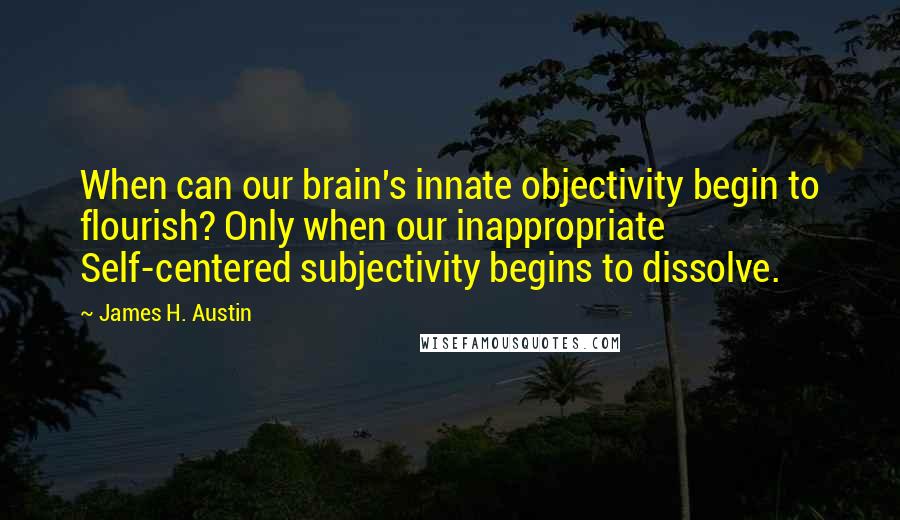 James H. Austin Quotes: When can our brain's innate objectivity begin to flourish? Only when our inappropriate Self-centered subjectivity begins to dissolve.