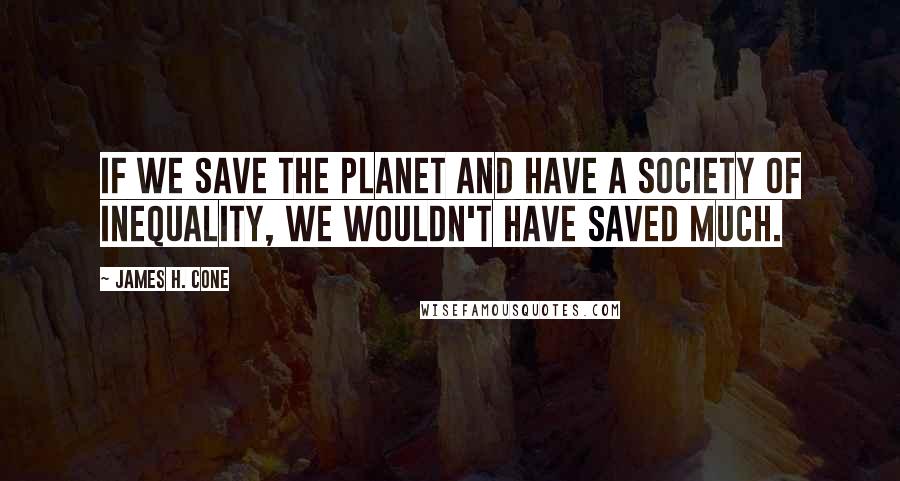 James H. Cone Quotes: If we save the planet and have a society of inequality, we wouldn't have saved much.