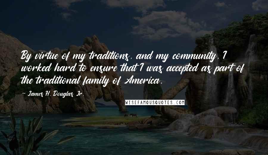 James H. Douglas Jr. Quotes: By virtue of my traditions, and my community, I worked hard to ensure that I was accepted as part of the traditional family of America.