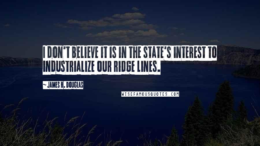 James H. Douglas Quotes: I don't believe it is in the state's interest to industrialize our ridge lines.