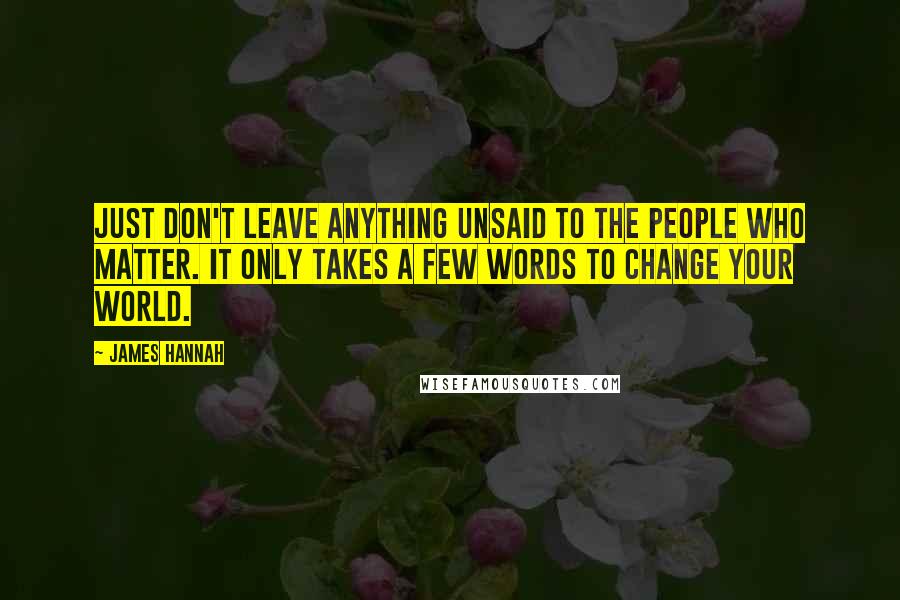 James Hannah Quotes: Just don't leave anything unsaid to the people who matter. It only takes a few words to change your world.