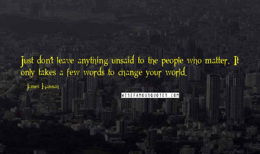 James Hannah Quotes: Just don't leave anything unsaid to the people who matter. It only takes a few words to change your world.