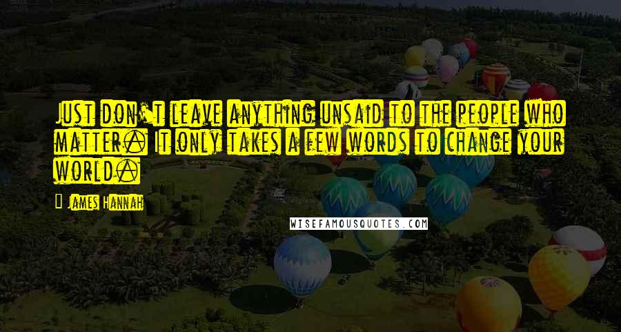 James Hannah Quotes: Just don't leave anything unsaid to the people who matter. It only takes a few words to change your world.