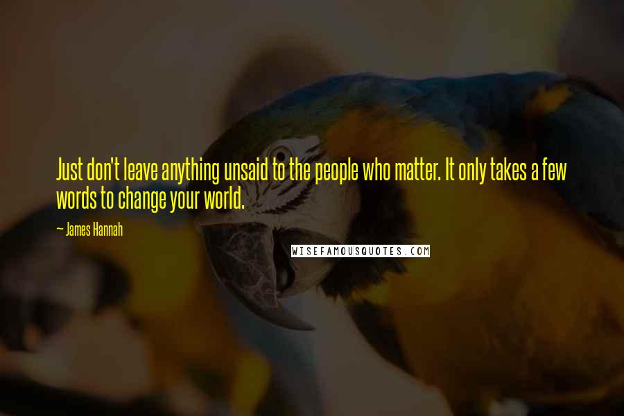 James Hannah Quotes: Just don't leave anything unsaid to the people who matter. It only takes a few words to change your world.