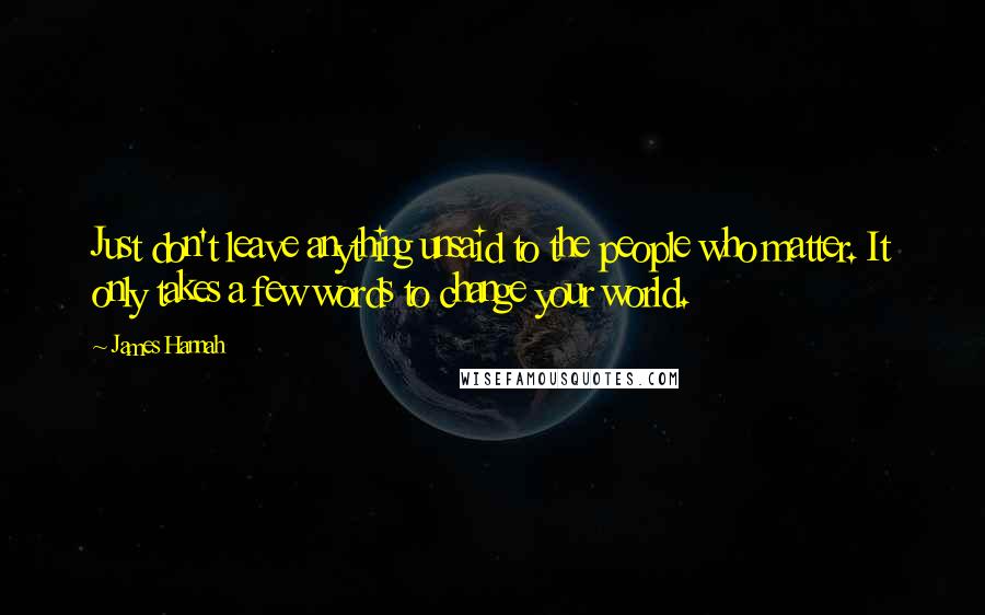 James Hannah Quotes: Just don't leave anything unsaid to the people who matter. It only takes a few words to change your world.