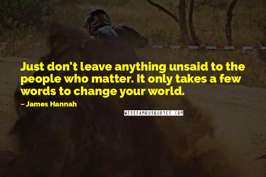 James Hannah Quotes: Just don't leave anything unsaid to the people who matter. It only takes a few words to change your world.