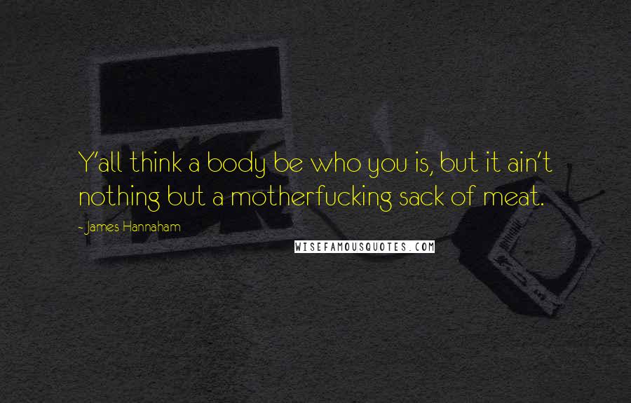 James Hannaham Quotes: Y'all think a body be who you is, but it ain't nothing but a motherfucking sack of meat.