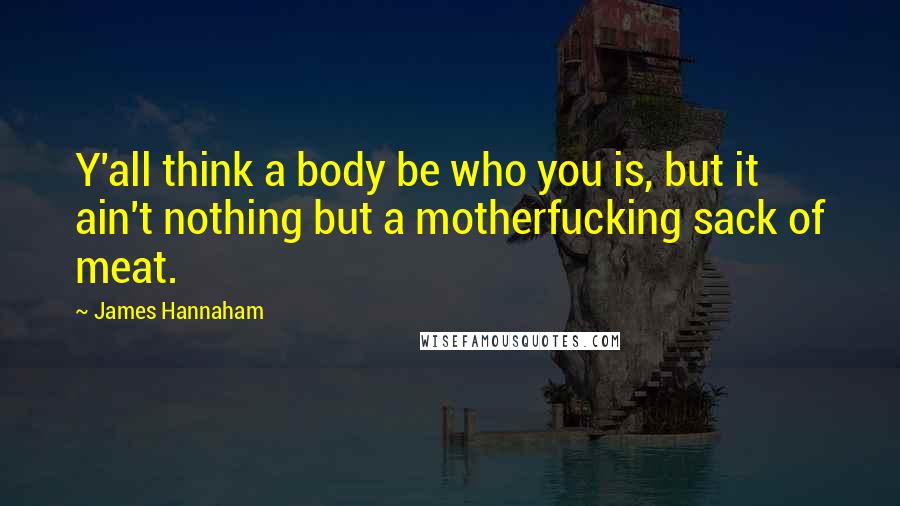 James Hannaham Quotes: Y'all think a body be who you is, but it ain't nothing but a motherfucking sack of meat.