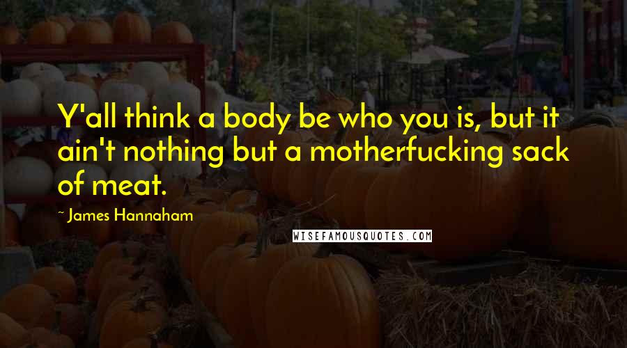 James Hannaham Quotes: Y'all think a body be who you is, but it ain't nothing but a motherfucking sack of meat.