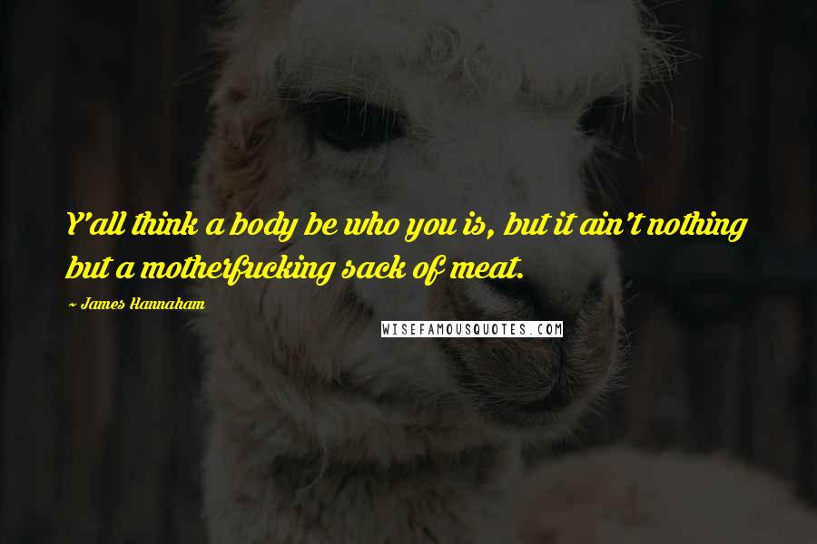 James Hannaham Quotes: Y'all think a body be who you is, but it ain't nothing but a motherfucking sack of meat.