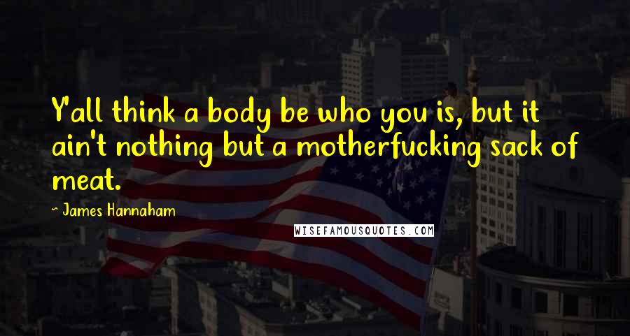 James Hannaham Quotes: Y'all think a body be who you is, but it ain't nothing but a motherfucking sack of meat.