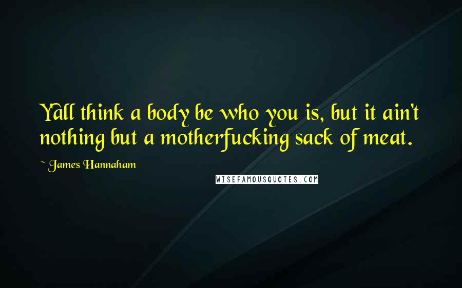 James Hannaham Quotes: Y'all think a body be who you is, but it ain't nothing but a motherfucking sack of meat.
