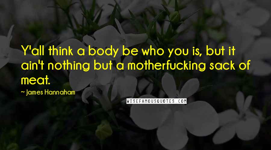 James Hannaham Quotes: Y'all think a body be who you is, but it ain't nothing but a motherfucking sack of meat.
