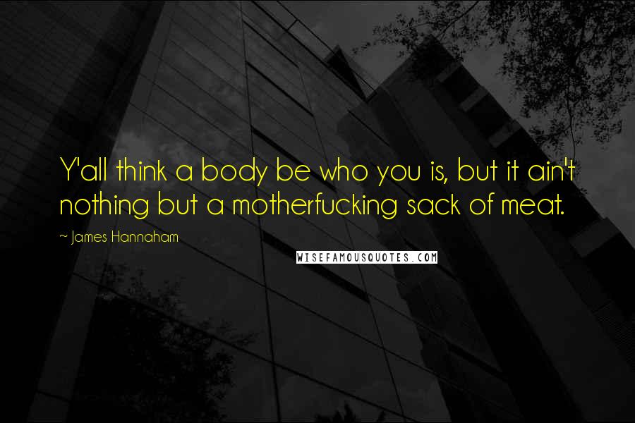 James Hannaham Quotes: Y'all think a body be who you is, but it ain't nothing but a motherfucking sack of meat.