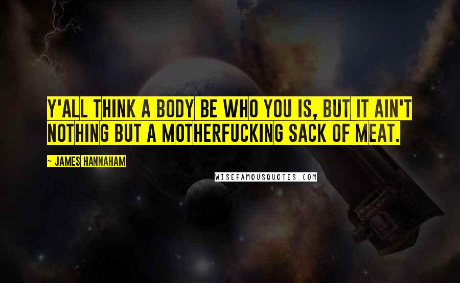 James Hannaham Quotes: Y'all think a body be who you is, but it ain't nothing but a motherfucking sack of meat.