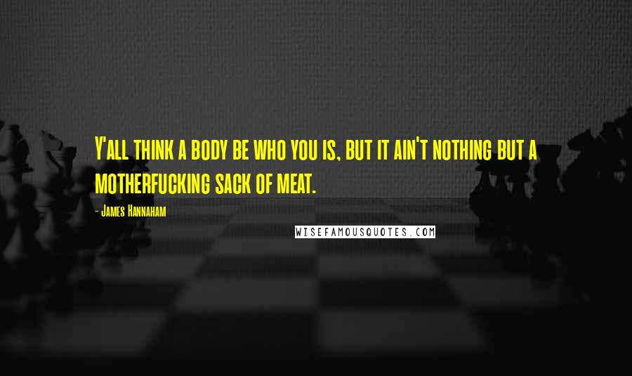 James Hannaham Quotes: Y'all think a body be who you is, but it ain't nothing but a motherfucking sack of meat.