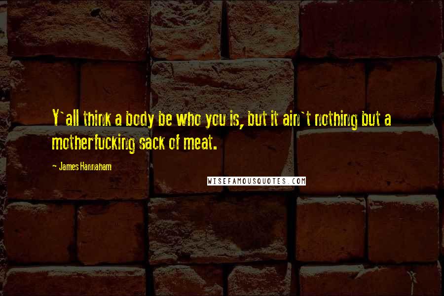 James Hannaham Quotes: Y'all think a body be who you is, but it ain't nothing but a motherfucking sack of meat.