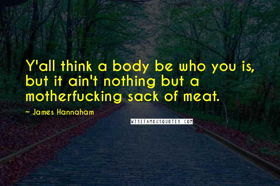 James Hannaham Quotes: Y'all think a body be who you is, but it ain't nothing but a motherfucking sack of meat.
