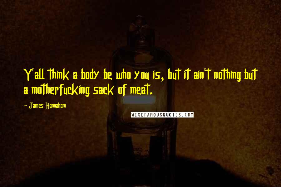James Hannaham Quotes: Y'all think a body be who you is, but it ain't nothing but a motherfucking sack of meat.