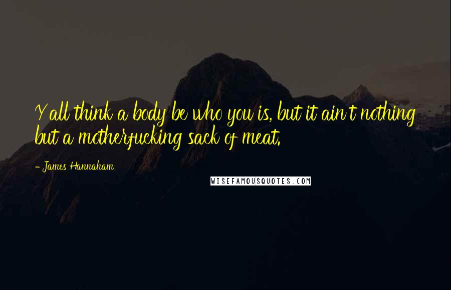 James Hannaham Quotes: Y'all think a body be who you is, but it ain't nothing but a motherfucking sack of meat.