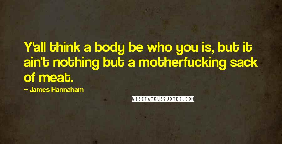 James Hannaham Quotes: Y'all think a body be who you is, but it ain't nothing but a motherfucking sack of meat.