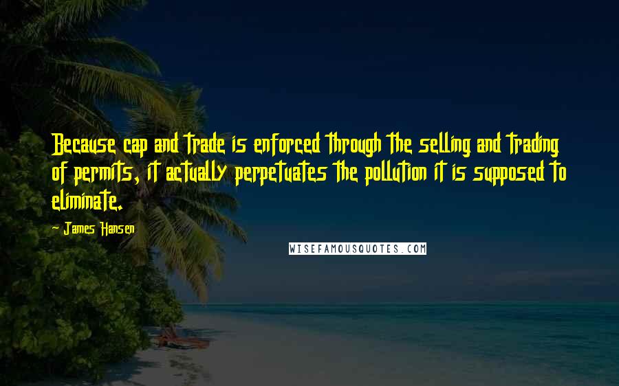 James Hansen Quotes: Because cap and trade is enforced through the selling and trading of permits, it actually perpetuates the pollution it is supposed to eliminate.