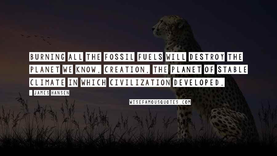 James Hansen Quotes: Burning all the fossil fuels will destroy the planet we know, Creation, the planet of stable climate in which civilization developed.