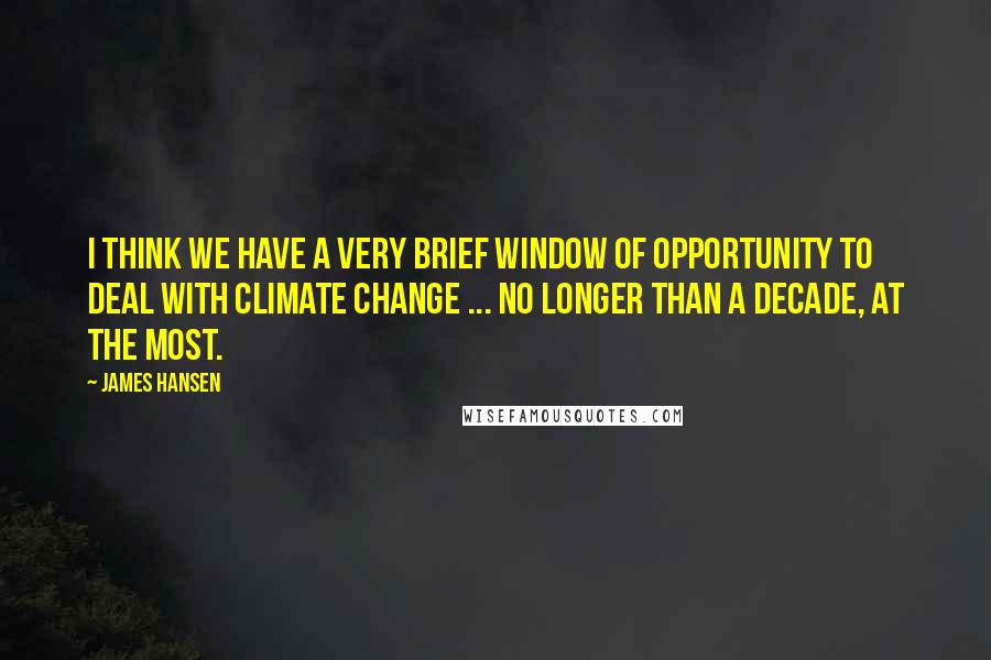 James Hansen Quotes: I think we have a very brief window of opportunity to deal with climate change ... no longer than a decade, at the most.