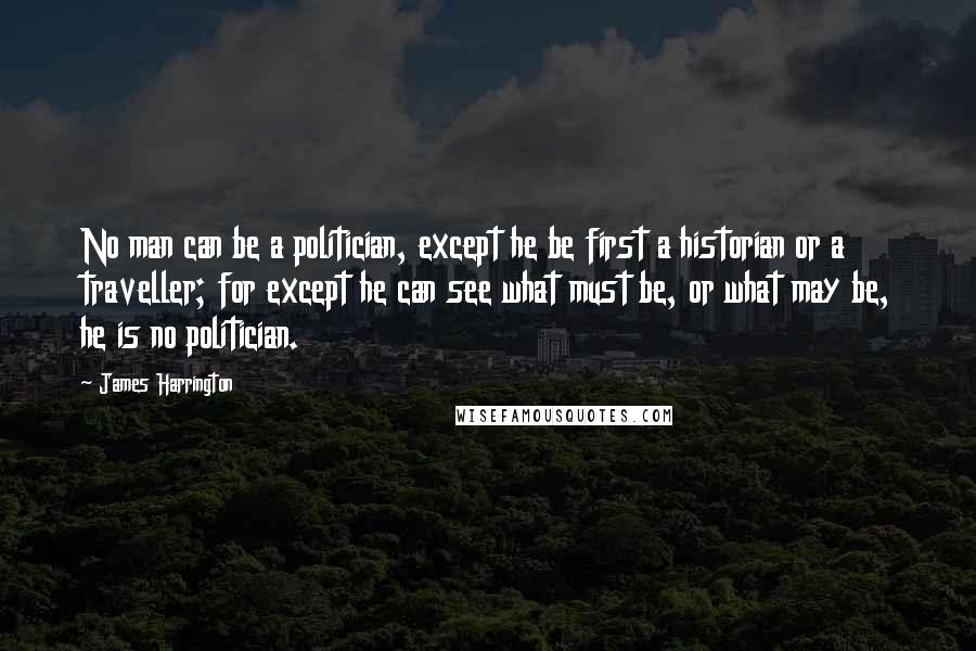 James Harrington Quotes: No man can be a politician, except he be first a historian or a traveller; for except he can see what must be, or what may be, he is no politician.