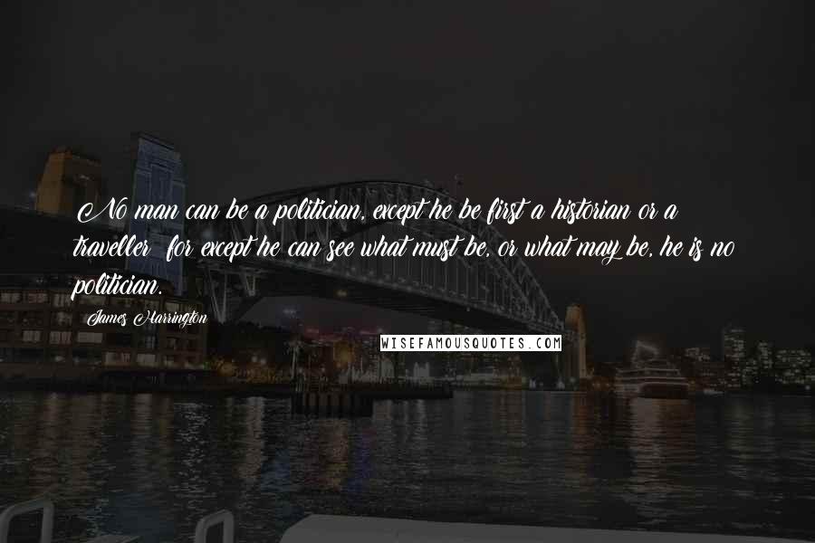 James Harrington Quotes: No man can be a politician, except he be first a historian or a traveller; for except he can see what must be, or what may be, he is no politician.