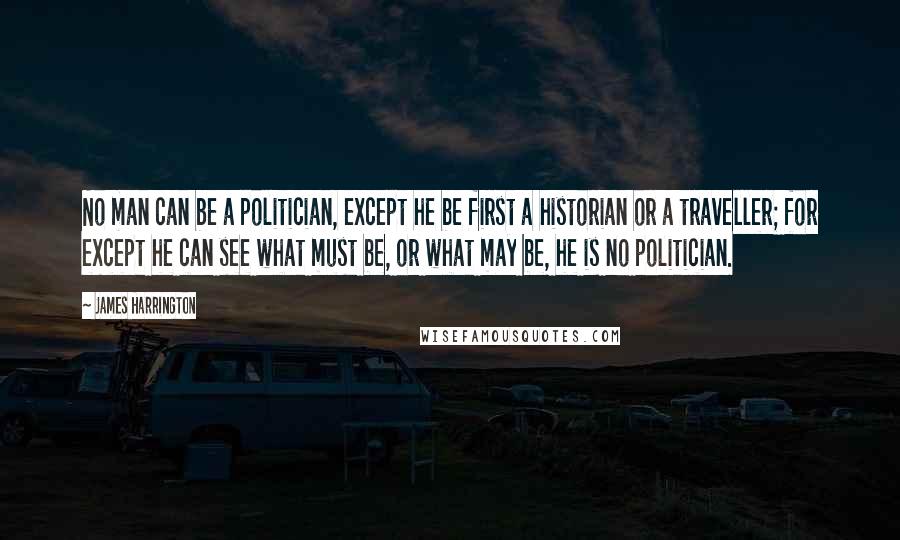 James Harrington Quotes: No man can be a politician, except he be first a historian or a traveller; for except he can see what must be, or what may be, he is no politician.