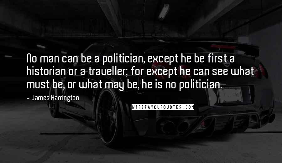 James Harrington Quotes: No man can be a politician, except he be first a historian or a traveller; for except he can see what must be, or what may be, he is no politician.