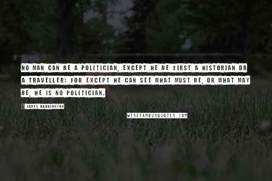 James Harrington Quotes: No man can be a politician, except he be first a historian or a traveller; for except he can see what must be, or what may be, he is no politician.