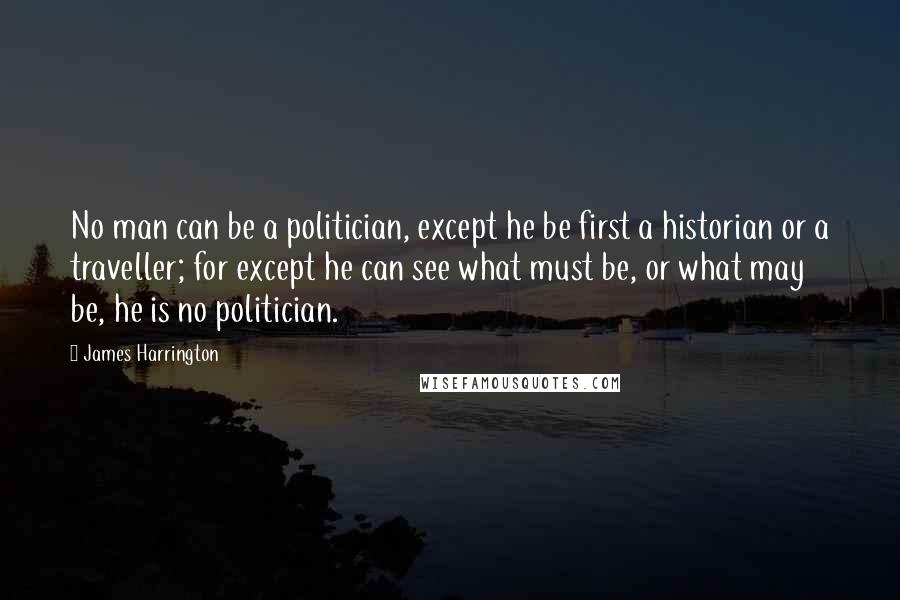 James Harrington Quotes: No man can be a politician, except he be first a historian or a traveller; for except he can see what must be, or what may be, he is no politician.