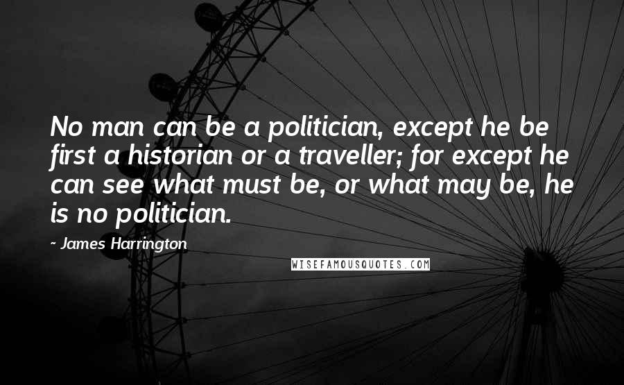 James Harrington Quotes: No man can be a politician, except he be first a historian or a traveller; for except he can see what must be, or what may be, he is no politician.