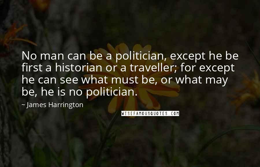 James Harrington Quotes: No man can be a politician, except he be first a historian or a traveller; for except he can see what must be, or what may be, he is no politician.