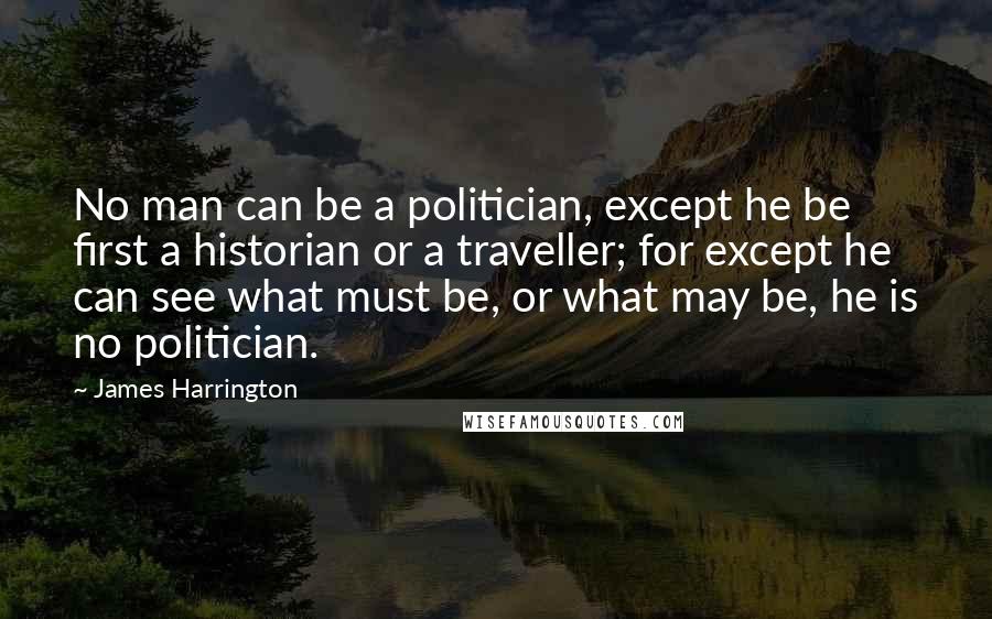 James Harrington Quotes: No man can be a politician, except he be first a historian or a traveller; for except he can see what must be, or what may be, he is no politician.