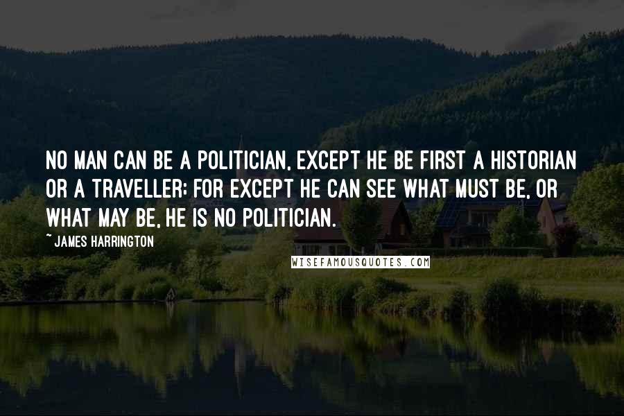 James Harrington Quotes: No man can be a politician, except he be first a historian or a traveller; for except he can see what must be, or what may be, he is no politician.