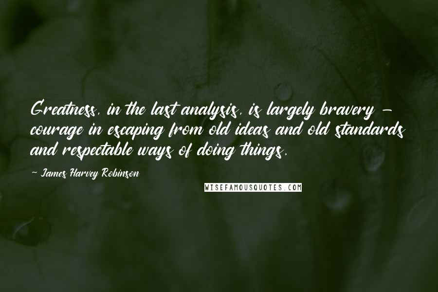 James Harvey Robinson Quotes: Greatness, in the last analysis, is largely bravery - courage in escaping from old ideas and old standards and respectable ways of doing things.