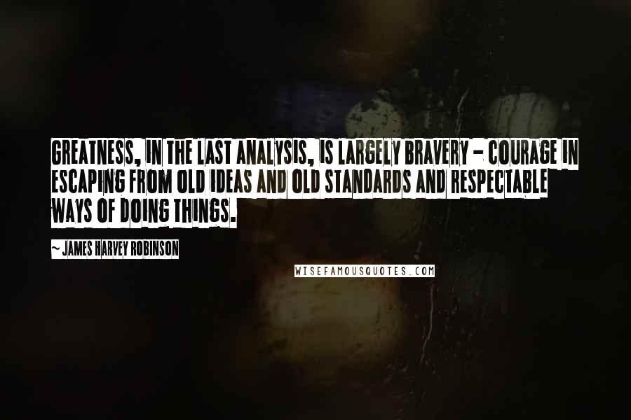 James Harvey Robinson Quotes: Greatness, in the last analysis, is largely bravery - courage in escaping from old ideas and old standards and respectable ways of doing things.