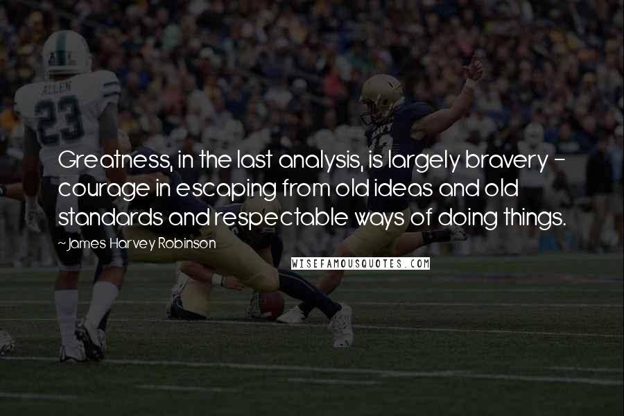James Harvey Robinson Quotes: Greatness, in the last analysis, is largely bravery - courage in escaping from old ideas and old standards and respectable ways of doing things.