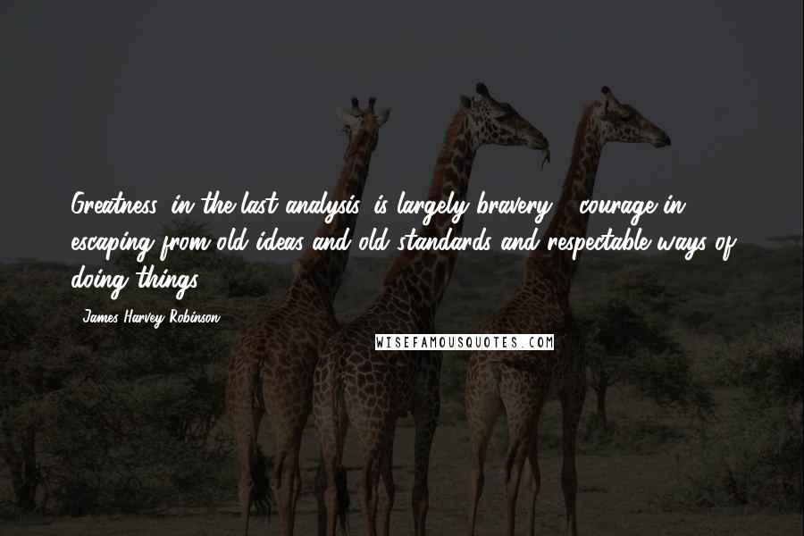 James Harvey Robinson Quotes: Greatness, in the last analysis, is largely bravery - courage in escaping from old ideas and old standards and respectable ways of doing things.