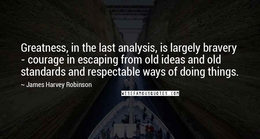 James Harvey Robinson Quotes: Greatness, in the last analysis, is largely bravery - courage in escaping from old ideas and old standards and respectable ways of doing things.