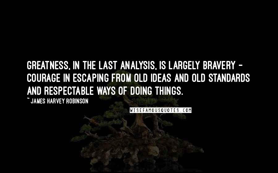 James Harvey Robinson Quotes: Greatness, in the last analysis, is largely bravery - courage in escaping from old ideas and old standards and respectable ways of doing things.