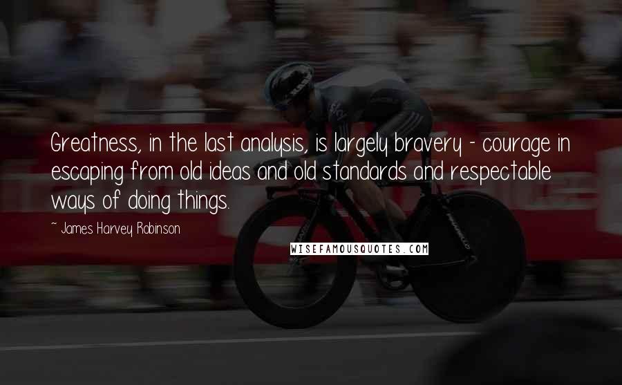 James Harvey Robinson Quotes: Greatness, in the last analysis, is largely bravery - courage in escaping from old ideas and old standards and respectable ways of doing things.